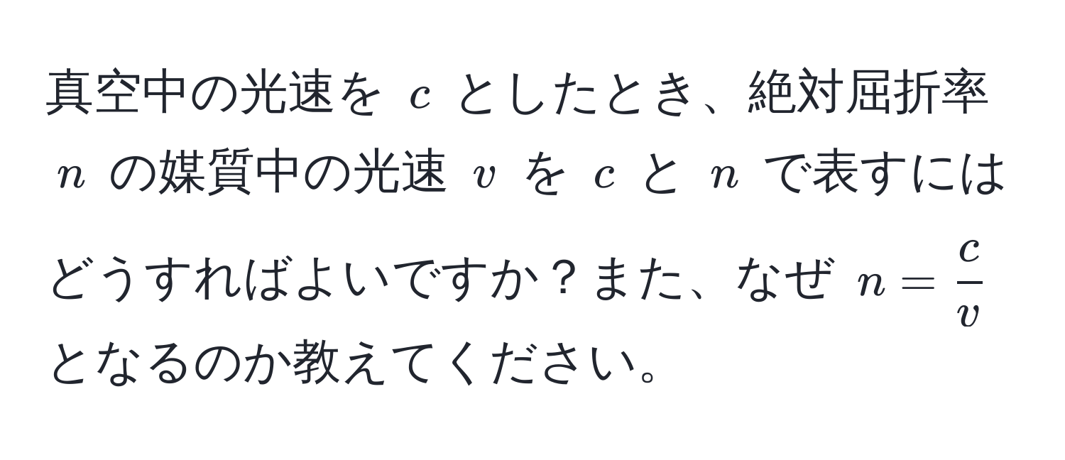 真空中の光速を $c$ としたとき、絶対屈折率 $n$ の媒質中の光速 $v$ を $c$ と $n$ で表すにはどうすればよいですか？また、なぜ $n =  c/v $ となるのか教えてください。