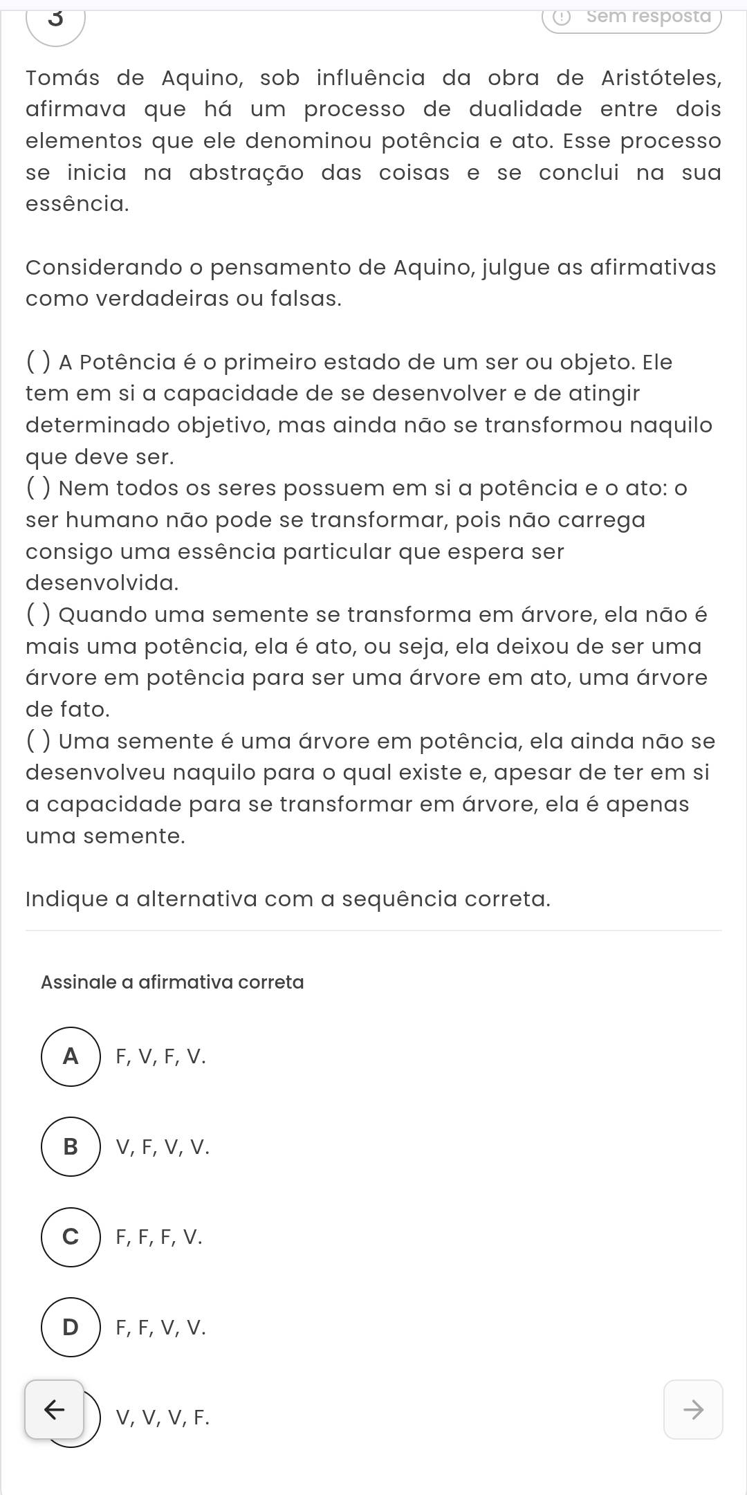 Sem resposta
Tomás de Aquino, sob influência da obra de Aristóteles,
afirmava que há um processo de dualidade entre dois
elementos que ele denominou potência e ato. Esse processo
se inicia na abstração das coisas e se conclui na sua
essência.
Considerando o pensamento de Aquino, julgue as afirmativas
como verdadeiras ou falsas.
) A Potência é o primeiro estado de um ser ou objeto. Ele
tem em si a capacidade de se desenvolver e de atingir
determinado objetivo, mas ainda não se transformou naquilo
que deve ser.
) Nem todos os seres possuem em si a potência e o ato: o
ser humano não pode se transformar, pois não carrega
consigo uma essência particular que espera ser
desenvolvida.
) Quando uma semente se transforma em árvore, ela não é
mais uma potência, ela é ato, ou seja, ela deixou de ser uma
árvore em potência para ser uma árvore em ato, uma árvore
de fato.
) Uma semente é uma árvore em potência, ela ainda não se
desenvolveu naquilo para o qual existe e, apesar de ter em si
a capacidade para se transformar em árvore, ela é apenas
uma semente.
Indique a alternativa com a sequência correta.
Assinale a afirmativa correta
A  F, V, F, V.
B  V, F, V, V.
C F, F, F, V.
D F, F, V, V.
V, V, V, F.