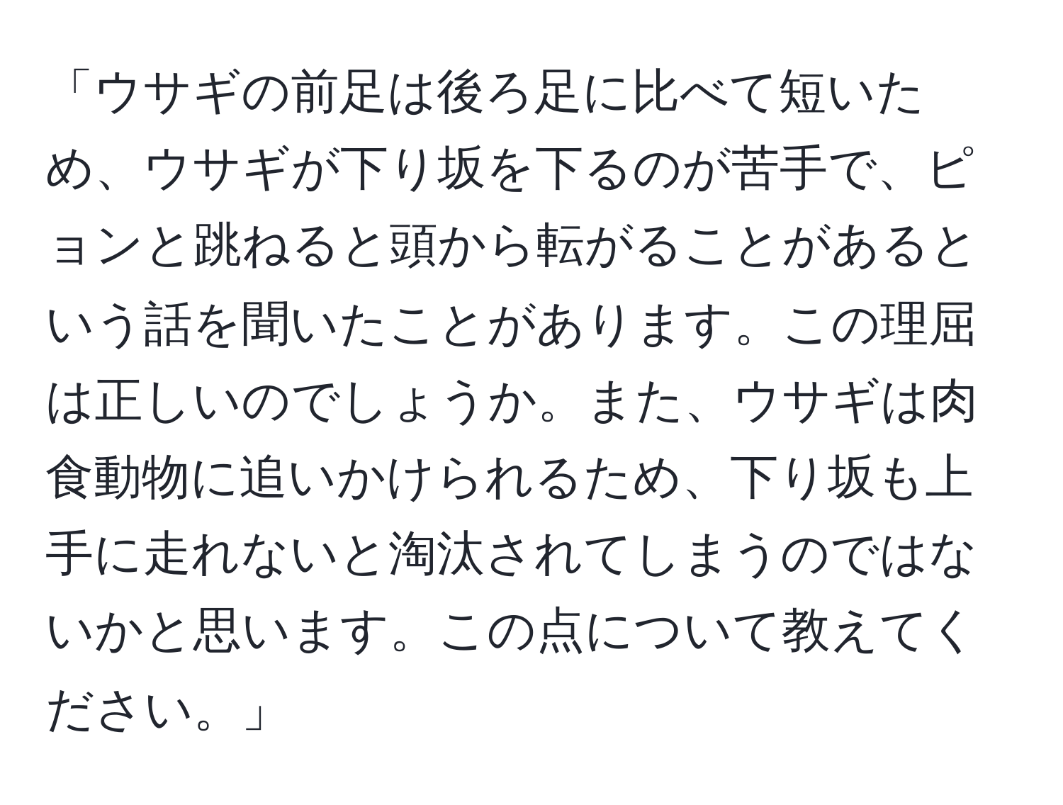 「ウサギの前足は後ろ足に比べて短いため、ウサギが下り坂を下るのが苦手で、ピョンと跳ねると頭から転がることがあるという話を聞いたことがあります。この理屈は正しいのでしょうか。また、ウサギは肉食動物に追いかけられるため、下り坂も上手に走れないと淘汰されてしまうのではないかと思います。この点について教えてください。」