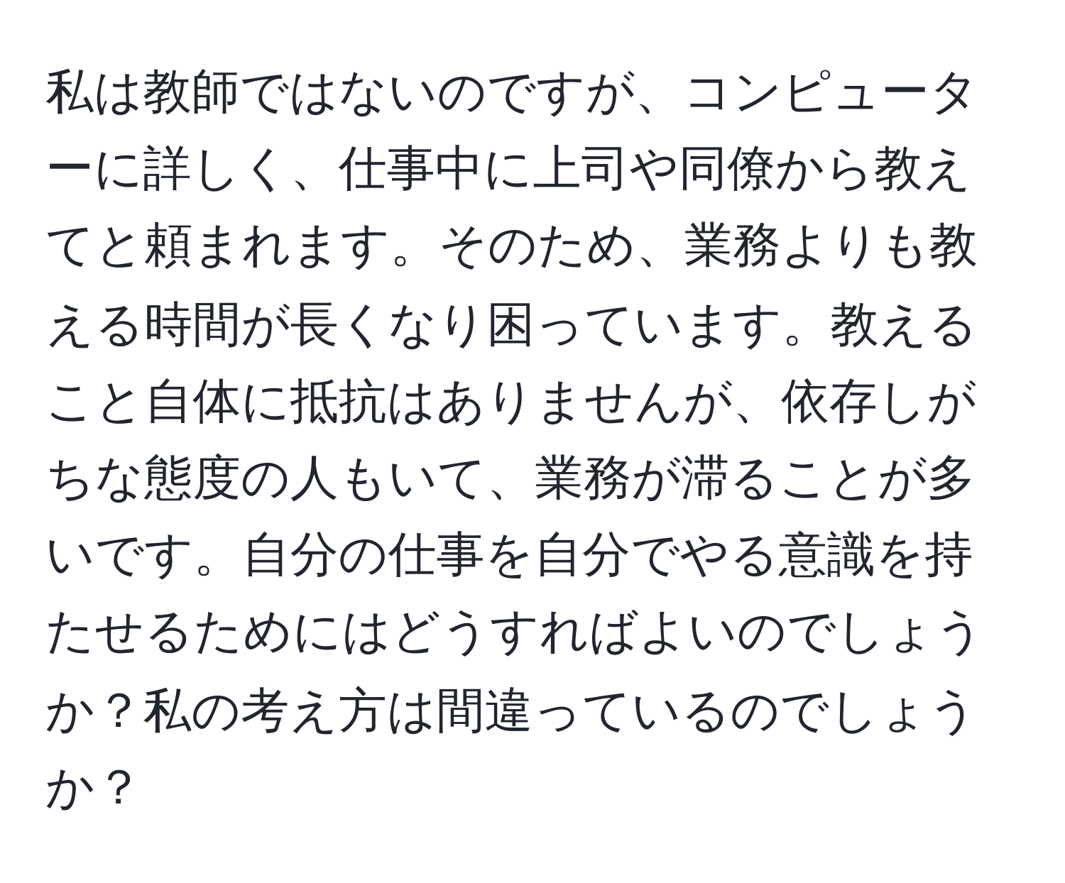 私は教師ではないのですが、コンピューターに詳しく、仕事中に上司や同僚から教えてと頼まれます。そのため、業務よりも教える時間が長くなり困っています。教えること自体に抵抗はありませんが、依存しがちな態度の人もいて、業務が滞ることが多いです。自分の仕事を自分でやる意識を持たせるためにはどうすればよいのでしょうか？私の考え方は間違っているのでしょうか？