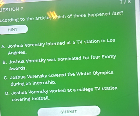 7/8
JESTION 7
ccording to the article, which of these happened last?
HINT
A. Joshua Vorensky interned at a TV station in Los
Angeles.
B. Joshua Vorensky was nominated for four Emmy
Awards.
C. Joshua Vorensky covered the Winter Olympics
during an internship.
D. Joshua Vorensky worked at a college TV station
covering football.
SUBMIT