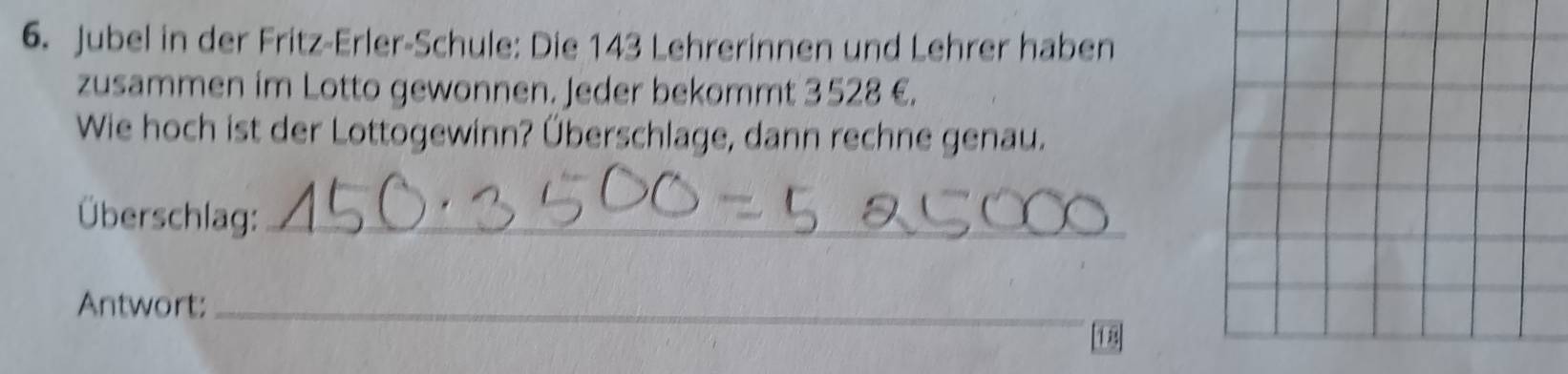 Jubel in der Fritz-Erler-Schule: Die 143 Lehrerinnen und Lehrer haben 
zusammen im Lotto gewonnen. Jeder bekommt 3528 €. 
Wie hoch ist der Lottogewinn? Überschlage, dann rechne genau. 
Überschlag:_ 
Antwort:_