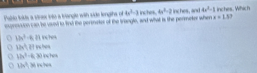 Pahlo folds a straw into a triangle with side lengths of 4x^2-3 inches , 4x^2=2 inches, and 4x^2=1 inches. Which
expression can be used to find the perimeter of the triangle, and what is the perimeter when x=1.5 ?
18x^3-6:21 inches
12x^2, 27 inches
12x^2-6 30 inches
12x^3, 36 nches