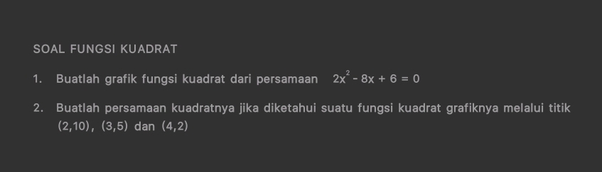 SOAL FUNGSI KUADRAT 
1. Buatlah grafik fungsi kuadrat dari persamaan 2x^2-8x+6=0
2. Buatlah persamaan kuadratnya jika diketahui suatu fungsi kuadrat grafiknya melalui titik
(2,10), (3,5) dan (4,2)