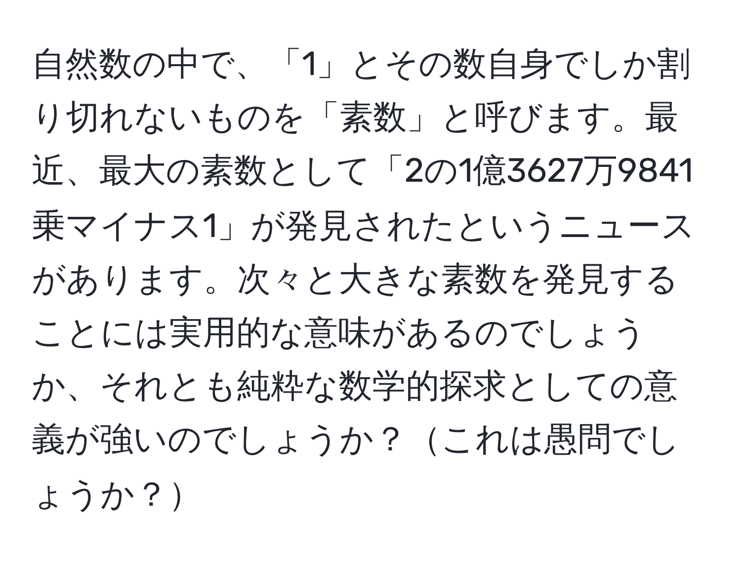 自然数の中で、「1」とその数自身でしか割り切れないものを「素数」と呼びます。最近、最大の素数として「2の1億3627万9841乗マイナス1」が発見されたというニュースがあります。次々と大きな素数を発見することには実用的な意味があるのでしょうか、それとも純粋な数学的探求としての意義が強いのでしょうか？これは愚問でしょうか？