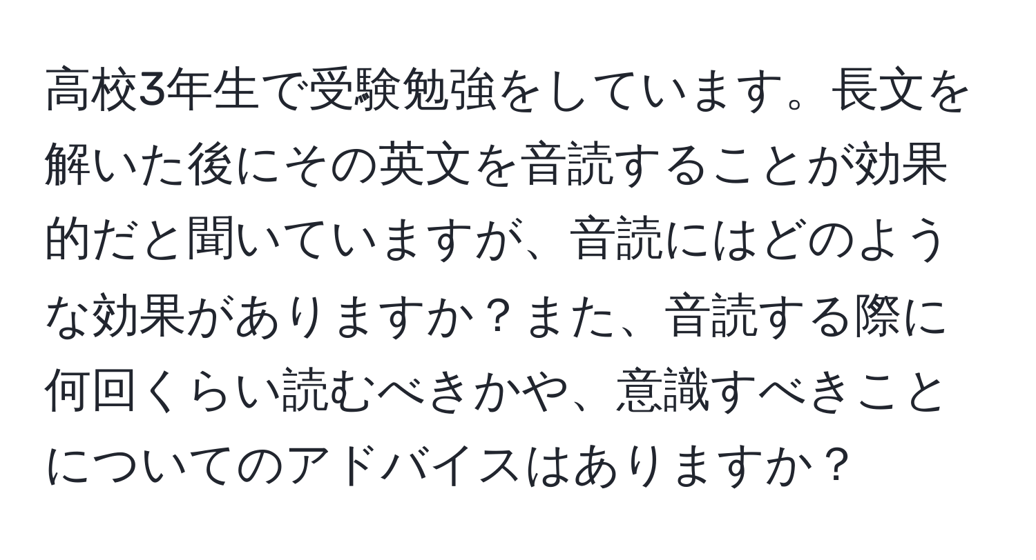 高校3年生で受験勉強をしています。長文を解いた後にその英文を音読することが効果的だと聞いていますが、音読にはどのような効果がありますか？また、音読する際に何回くらい読むべきかや、意識すべきことについてのアドバイスはありますか？