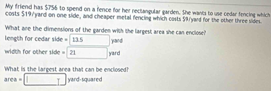 My friend has $756 to spend on a fence for her rectangular garden. She wants to use cedar fencing which 
costs $19/yard on one side, and cheaper metal fencing which costs $9/yard for the other three sides. 
What are the dimensions of the garden with the largest area she can enclose? 
length for cedar side =□ 13.5 yard
width for other side =□ 21 yard
What is the largest area that can be enclosed?
area=□ yard-square d