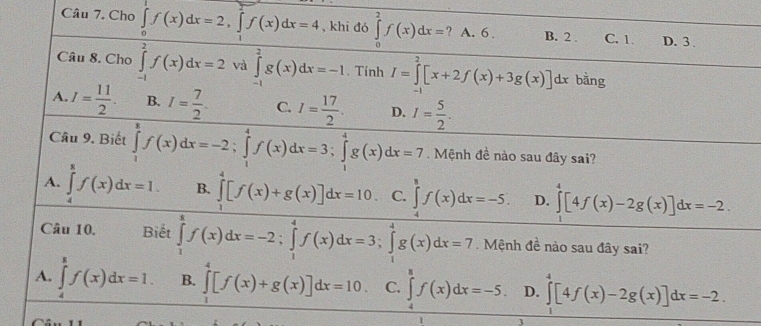 Cho ∈tlimits _0^(1f(x)dx=2,∈tlimits _1^2f(x)dx=4 , khi đó ∈tlimits _0^2f(x)dx= ? A. 6 . B. 2 . C. 1 D. 3 
Câu 8. Cho ∈tlimits _(-1)^2f(x)dx=2 và ∈tlimits _(-1)^2g(x)dx=-1 、 Tính I=∈tlimits _0^2[x+2f(x)+3g(x)]dx bằng
A. I=frac 11)2. B. I= 7/2 . C. I= 17/2 . D. I= 5/2 .
Câu 9. Biết ∈tlimits _1^8f(x)dx=-2;∈tlimits _1^4f(x)dx=3;∈tlimits _1^4g(x)dx=7.  Mệnh đề nào sau đây sai?
A. ∈tlimits _4^8f(x)dx=I. B. ∈tlimits _1^4[f(x)+g(x)]dx=10 C. ∈tlimits _4^8f(x)dx=-5. D. ∈tlimits _0^4[4f(x)-2g(x)]dx=-2.
Câu 10. Biết ∈tlimits _1^xf(x)dx=-2;∈tlimits _1^4f(x)dx=3;∈tlimits _1^4g(x)dx=7 Mệnh đề nào sau đây sai?
A. ∈tlimits _4^8f(x)dx=1. B. ∈tlimits _1^4[f(x)+g(x)]dx=10. C. ∈tlimits _4^8f(x)dx=-5. D. ∈tlimits ^4^4[4f(x)-2g(x)]dx=-2.
1