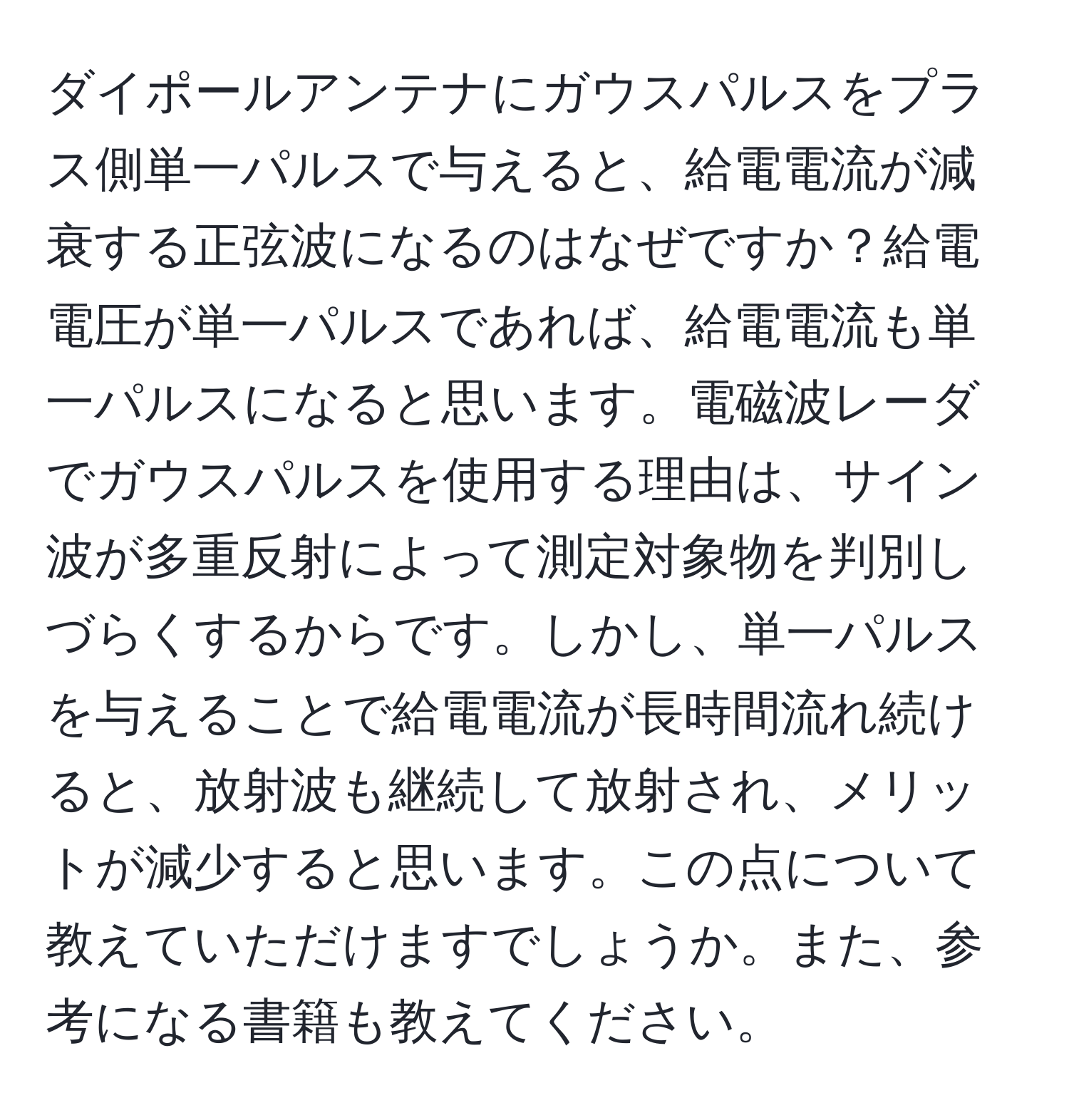 ダイポールアンテナにガウスパルスをプラス側単一パルスで与えると、給電電流が減衰する正弦波になるのはなぜですか？給電電圧が単一パルスであれば、給電電流も単一パルスになると思います。電磁波レーダでガウスパルスを使用する理由は、サイン波が多重反射によって測定対象物を判別しづらくするからです。しかし、単一パルスを与えることで給電電流が長時間流れ続けると、放射波も継続して放射され、メリットが減少すると思います。この点について教えていただけますでしょうか。また、参考になる書籍も教えてください。