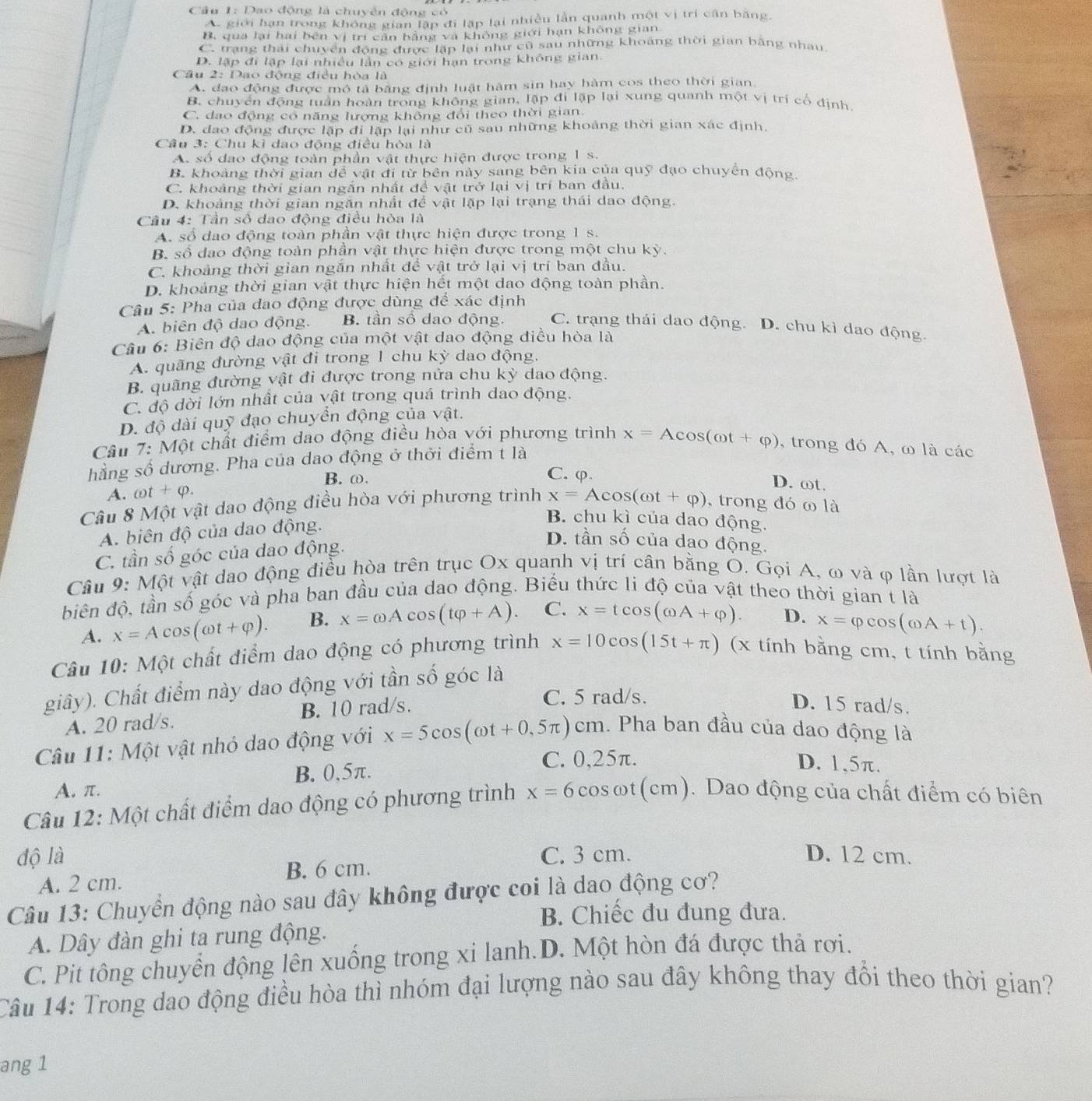 Dao động là chuyến động có
A. giới hạn trong không gian lập đi lặp lại nhiều lần quanh một vị trí cân bằng.
B, qua lại hai bên vị trì cân bằng và không giới hạn không gian
C. trạng thái chuyển động được lặp lại như cũ sau những khoảng thời gian bằng nhau
D. lập đi lập lại nhiều lân có giới hạn trong không gian.
Câu 2: Dao động điều hòa là
A. đạo động được mô tả bằng định luật hàm sin hay hàm cos theo thời gian.
B. chuyển động tuần hoàn trong không gian, lặp đi lặp lại xung quanh một vị trí cổ định
C. đạo động có năng lượng khổng đổi theo thời gian.
D. đao động được lập đi lập lại như cũ sau những khoảng thời gian xác định.
Câu 3: Chu kì dao động điều hòa là
A. số đao động toàn phần vật thực hiện được trong 1 s.
B. khoảng thời gian đề vật đi từ bên này sang bên kia của quỹ đạo chuyển động
C. khoảng thời gian ngắn nhất đề vật trở lại vị trí ban đầu.
D. khoảng thời gian ngăn nhất để vật lặp lại trạng thái dao động.
Câu 4: Tần số dao động điều hòa là
A. số đao động toàn phần vật thực hiện được trong 1 s.
B. số đạo động toàn phần vật thực hiện được trong một chu kỳ.
C. khoảng thời gian ngăn nhất đề vật trở lại vị trí ban đầu.
D. khoảng thời gian vật thực hiện hết một dao động toàn phần.
Câu 5: Pha của dao động được dùng để xác định
A. biên độ dao động. B. tần số dao động. C. trạng thái dao động. D. chu kì dao động.
Câu 6: Biên độ dao động của một vật dao động điều hòa là
A. quãng đường vật đi trong 1 chu kỳ dao động.
B. quãng đường vật đi được trong nửa chu kỳ dao động.
C. độ dời lớn nhất của vật trong quá trình dao động.
D. độ dài quỹ đạo chuyển động của vật.
Câu 7: Một chất điểm dao động điều hòa với phương trình x=A c
hằng số dương. Pha của dao động ở thởi điểm t là os(cot +varphi ) , trong đó A, ω là các
B. ω. C. φ
D. ωt.
A. omega t+phi .
Câu 8 Một vật dao động điều hòa với phương trình x=Acos (omega t+varphi ) , trong đó ω là
A. biên độ của dao động.
B. chu kì của dao động.
C. tần số góc của dao động.
D. tần số của dạo động.
Câu 9: Một vật dao động điều hòa trên trục Ox quanh vị trí cân bằng O. Gọi A, ω và φ lần lượt là
diên độ, tần số góc và pha ban đầu của dao động. Biểu thức li độ của vật theo thời gian t là
A. x=Acos (omega t+varphi ). B. x=omega Acos (tvarphi +A). C. x=tcos (omega A+varphi ). D. x=varphi cos (omega A+t).
Câu 10: Một chất điểm dao động có phương trình x=10cos (15t+π ) (x tính bằng cm, t tính bằng
giây). Chất điểm này dao động với tần số góc là
A. 20 rad/s. B. 10 rad/s.
C. 5 rad/s. D. 15 rad/s.
Câu 11: Một vật nhỏ dao động với x=5cos (omega t+0,5π )cm h. Pha ban đầu của dao động là
B. 0,5π.
C. 0,25π. D. 1,5π.
A. π.
Câu 12: Một chất điểm dao động có phương trình x=6cos omega t(cm).  Dao động của chất điểm có biên
độ là C. 3 cm. D. 12 cm.
A. 2 cm. B. 6 cm.
Câu 13: Chuyển động nào sau đây không được coi là dao động cơ?
B. Chiếc đu đung đưa.
A. Dây đàn ghi ta rung động.
C. Pit tông chuyển động lên xuống trong xi lanh.D. Một hòn đá được thả rơi.
Câu 14: Trong dao động điều hòa thì nhóm đại lượng nào sau đây không thay đổi theo thời gian?
ang 1