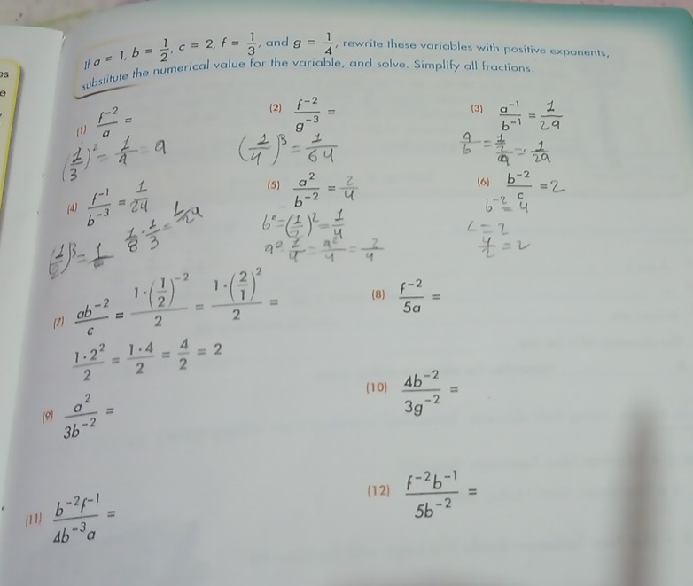 1f a=1, b= 1/2 , c=2, f= 1/3  , and g= 1/4  , rewrite these variables with positive exponents, 
s substitute the numerical value for the variable, and solve. Simplify all fractions 
0 
(1)  (f^(-2))/a =
2)  (f^(-2))/g^(-3) =  (a^(-1))/b^(-1) =
(3) 
(6 
(4)  (f^(-1))/b^(-3) =
(5)  a^2/b^(-2) = b−2 =
(7)  (ab^(-2))/c =frac 1· ( 1/2 )^-22=frac 1· ( 2/1 )^22= (8)  (f^(-2))/5a =
 1· 2^2/2 = 1· 4/2 = 4/2 =2
(9)  a^2/3b^(-2) =
(10)  (4b^(-2))/3g^(-2) =
(11)  (b^(-2)f^(-1))/4b^(-3)a =
(12)  (f^(-2)b^(-1))/5b^(-2) =