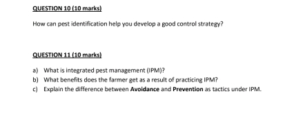 How can pest identification help you develop a good control strategy? 
QUESTION 11 (10 marks) 
a) What is integrated pest management (IPM)? 
b) What benefits does the farmer get as a result of practicing IPM? 
c) Explain the difference between Avoidance and Prevention as tactics under IPM.