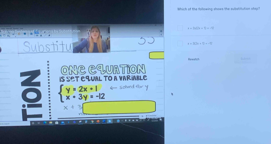 Which of the following shows the substitution step?
x+3y(2x+1)=-12
Solving Systems of Equations by Substitution 
1 □ A. 
Substitu
x+3(2x+1)=-12
Rewatch Submit 
OnC CquAtion 
iS SET EqUAL TO A VARiABLE
beginarrayl y=2x+1 x+3y=-12endarray.
Solved for y
x+3□