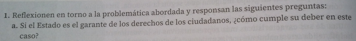 Reflexionen en torno a la problemática abordada y responsan las siguientes preguntas: 
a. Si el Estado es el garante de los derechos de los ciudadanos, ¿cómo cumple su deber en este 
caso?