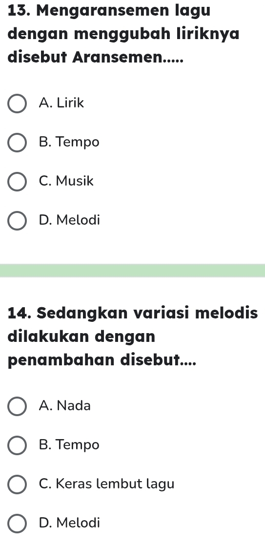 Mengaransemen lagu
dengan menggubah liriknya
disebut Aransemen.....
A. Lirik
B. Tempo
C. Musik
D. Melodi
14. Sedangkan variasi melodis
dilakukan dengan
penambahan disebut....
A. Nada
B. Tempo
C. Keras lembut lagu
D. Melodi