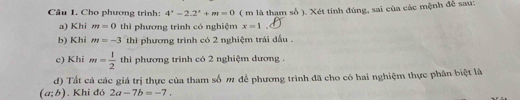 Cho phương trình: 4^x-2.2^x+m=0 ( m là tham số ). Xét tính đúng, sai của các mệnh đề sau: 
a) Khi m=0 thì phương trình có nghiệm x=1
b) Khi m=-3 thì phương trình có 2 nghiệm trái dấu . 
c) Khi m= 1/2  thì phương trình có 2 nghiệm dương . 
d) Tất cả các giá trị thực của tham số m để phương trình đã cho có hai nghiệm thực phân biệt là
(a;b). Khi đó 2a-7b=-7.