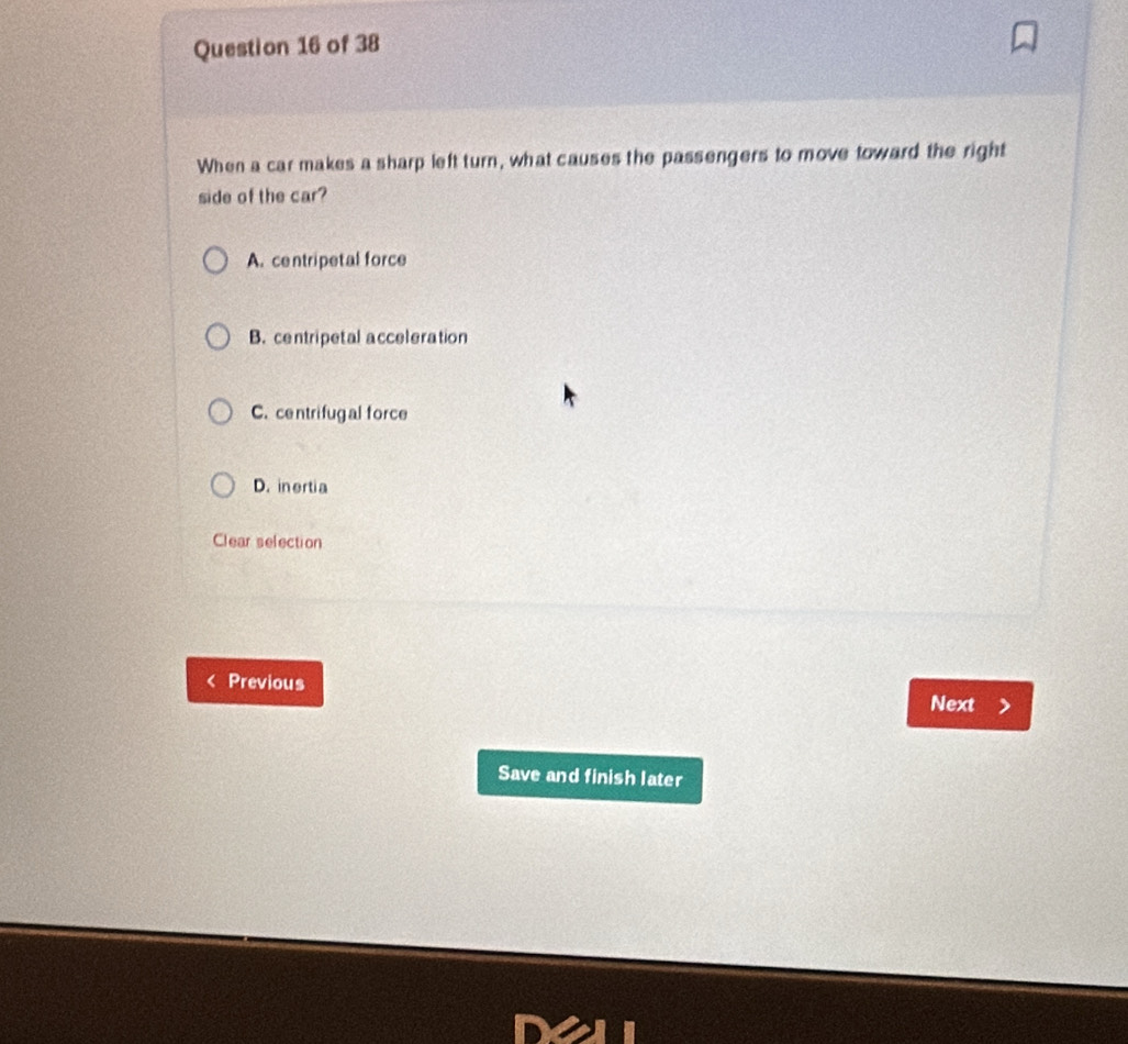 When a car makes a sharp left turn, what causes the passengers to move toward the right
side of the car?
A. centripetal force
B. centripetal acceleration
C. centrifugal force
D. inertia
Clear selection
Previous
Next
Save and finish later