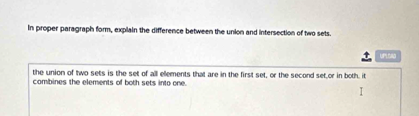 In proper paragraph form, explain the difference between the union and intersection of two sets. 
UPLOAD 
the union of two sets is the set of all elements that are in the first set, or the second set,or in both. it 
combines the elements of both sets into one.