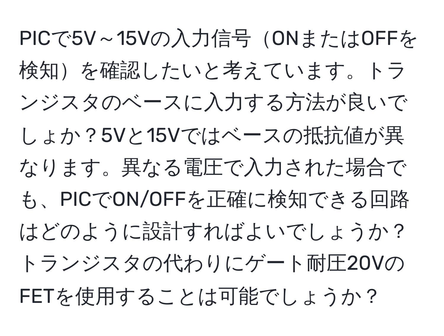 PICで5V～15Vの入力信号ONまたはOFFを検知を確認したいと考えています。トランジスタのベースに入力する方法が良いでしょか？5Vと15Vではベースの抵抗値が異なります。異なる電圧で入力された場合でも、PICでON/OFFを正確に検知できる回路はどのように設計すればよいでしょうか？トランジスタの代わりにゲート耐圧20VのFETを使用することは可能でしょうか？