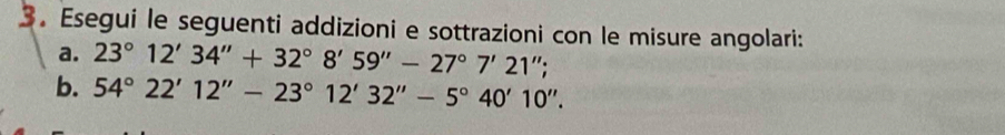 Esegui le seguenti addizioni e sottrazioni con le misure angolari: 
a. 23°12'34''+32°8'59''-27°7'21''; 
b. 54°22'12''-23°12'32''-5°40'10''.