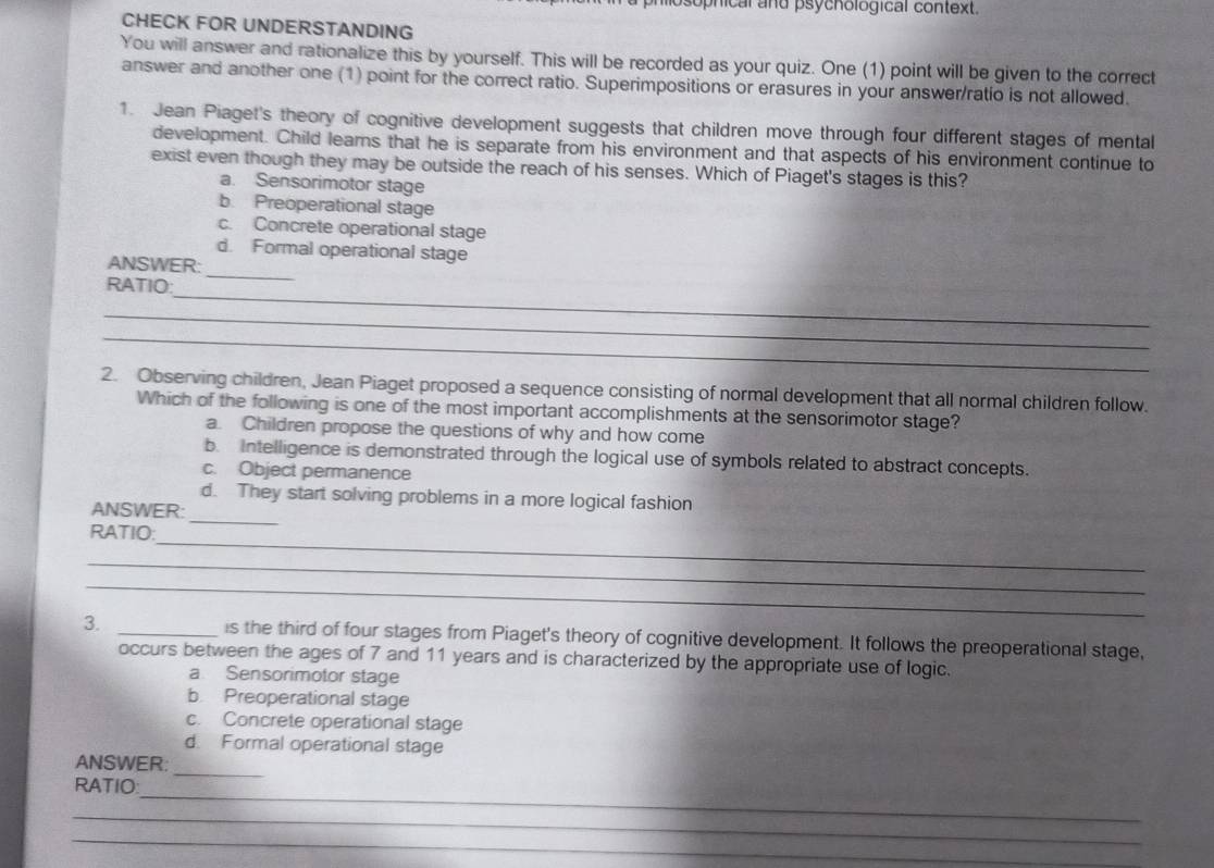 sophical and psychological context.
CHECK FOR UNDERSTANDING
You will answer and rationalize this by yourself. This will be recorded as your quiz. One (1) point will be given to the correct
answer and another one (1) point for the correct ratio. Superimpositions or erasures in your answer/ratio is not allowed.
1. Jean Piaget's theory of cognitive development suggests that children move through four different stages of mental
development. Child learns that he is separate from his environment and that aspects of his environment continue to
exist even though they may be outside the reach of his senses. Which of Piaget's stages is this?
a. Sensorimotor stage
b. Preoperational stage
c. Concrete operational stage
d. Formal operational stage
ANSWER:
_
RATIO:
_
_
_
2. Observing children, Jean Piaget proposed a sequence consisting of normal development that all normal children follow.
Which of the following is one of the most important accomplishments at the sensorimotor stage?
a. Children propose the questions of why and how come
b. Intelligence is demonstrated through the logical use of symbols related to abstract concepts.
c. Object permanence
_
d. They start solving problems in a more logical fashion
ANSWER:
_
RATIO:
_
_
3. _is the third of four stages from Piaget's theory of cognitive development. It follows the preoperational stage,
occurs between the ages of 7 and 11 years and is characterized by the appropriate use of logic.
a Sensorimotor stage
b Preoperational stage
c. Concrete operational stage
d. Formal operational stage
_
ANSWER:
_
RATIO:
_
_