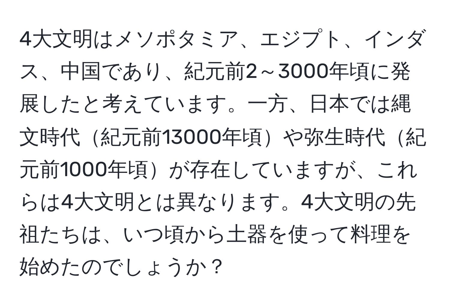 4大文明はメソポタミア、エジプト、インダス、中国であり、紀元前2～3000年頃に発展したと考えています。一方、日本では縄文時代紀元前13000年頃や弥生時代紀元前1000年頃が存在していますが、これらは4大文明とは異なります。4大文明の先祖たちは、いつ頃から土器を使って料理を始めたのでしょうか？