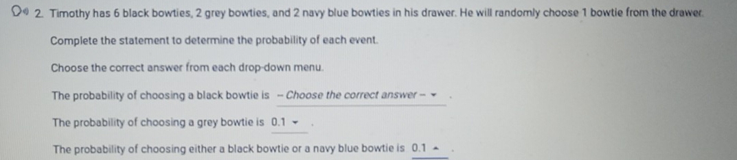 Timothy has 6 black bowties, 2 grey bowties, and 2 navy blue bowties in his drawer. He will randomly choose 1 bowtie from the drawer.
Complete the statement to determine the probability of each event.
Choose the correct answer from each drop-down menu.
The probability of choosing a black bowtie is - Choose the correct answer - .
The probability of choosing a grey bowtie is 0.1.
The probability of choosing either a black bowtie or a navy blue bowtie is 0.1 ▲ .