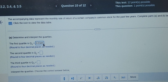 This test: 12 point(s) possible
3.2, 3.4, & 3.5 Question 10 of 12 This question: 1 point(s) possible 
The accompanying data represent the monthly rate of return of a certain company's common stock for the past few years. Complete parts (a) and (b) b 
Click the icon to view the dasa table. 
(a) Determine and interpret the quartiles. 
The first quartile is Q_1=0.0345
(Round to four decimal places as needed ) 
The second quartile is Q_2=□
(Round to four decimal places as needed.) 
The third quartile i q_3=□
(Round to four decimal places as needed.) 
interpret the quartiles. Choose the correct answer below.
 1/2  8 1/8  a° [□ ] sqrt(□ ) sqrt[4](1) ". [1,1] More