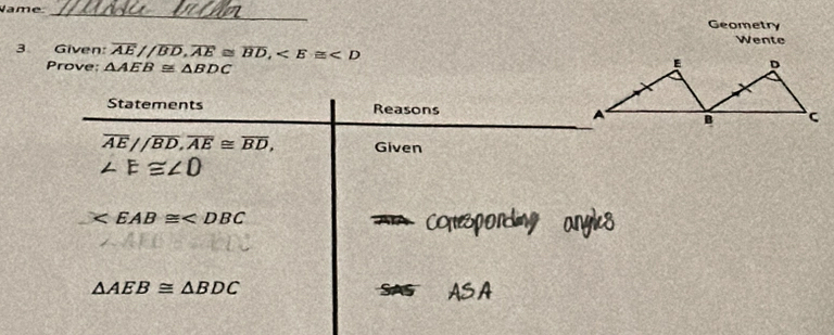 Vame 
_ 
Geometry 
Wente 
3 Given: overline AE//overline BD, overline AE≌ overline BD, Prove: △ AEB≌ △ BDC
Statements Reasons
overline AE//overline BD, overline AE≌ overline BD, Given
∠ E≌ ∠ O

AA Copes
△ AEB≌ △ BDC SAS ASA