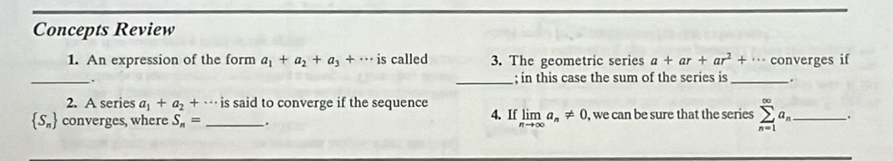 Concepts Review 
1. An expression of the form a_1+a_2+a_3+·s is called 3. The geometric series a+ar+ar^2+·s converges if 
_. 
_; in this case the sum of the series is _. 
2. A series a_1+a_2+·. . is said to converge if the sequence 4. If limlimits _nto ∈fty a_n!= 0
 S_n converges, where S_n= _ . , we can be sure that the series sumlimits _(n=1)^(∈fty)a_n _ .