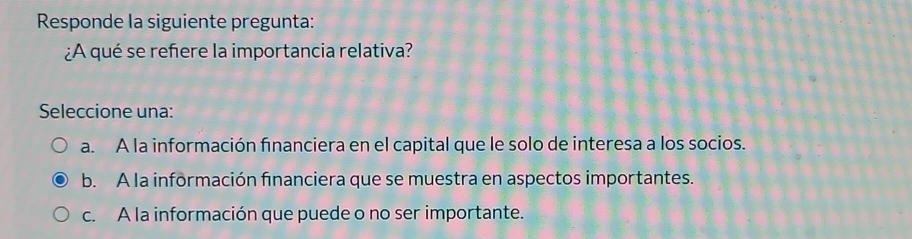 Responde la siguiente pregunta:
¿A qué se refere la importancia relativa?
Seleccione una:
a. A la información financiera en el capital que le solo de interesa a los socios.
b. A la información financiera que se muestra en aspectos importantes.
c. A la información que puede o no ser importante.