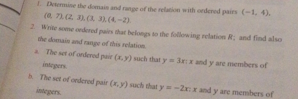 Determine the domain and range of the relation with ordered pairs (-1,4),
(0,7),(2,3), (3,3), (4,-2). 
2. Write some ordered pairs that belongs to the following relation R ；and find also 
the domain and range of this relation. 
a. The set of ordered pair (x,y) such that y=3x : x and y are members of 
integers. 
b. The set of ordered pair (x,y) such that y=-2x:x and y are members of 
integers.