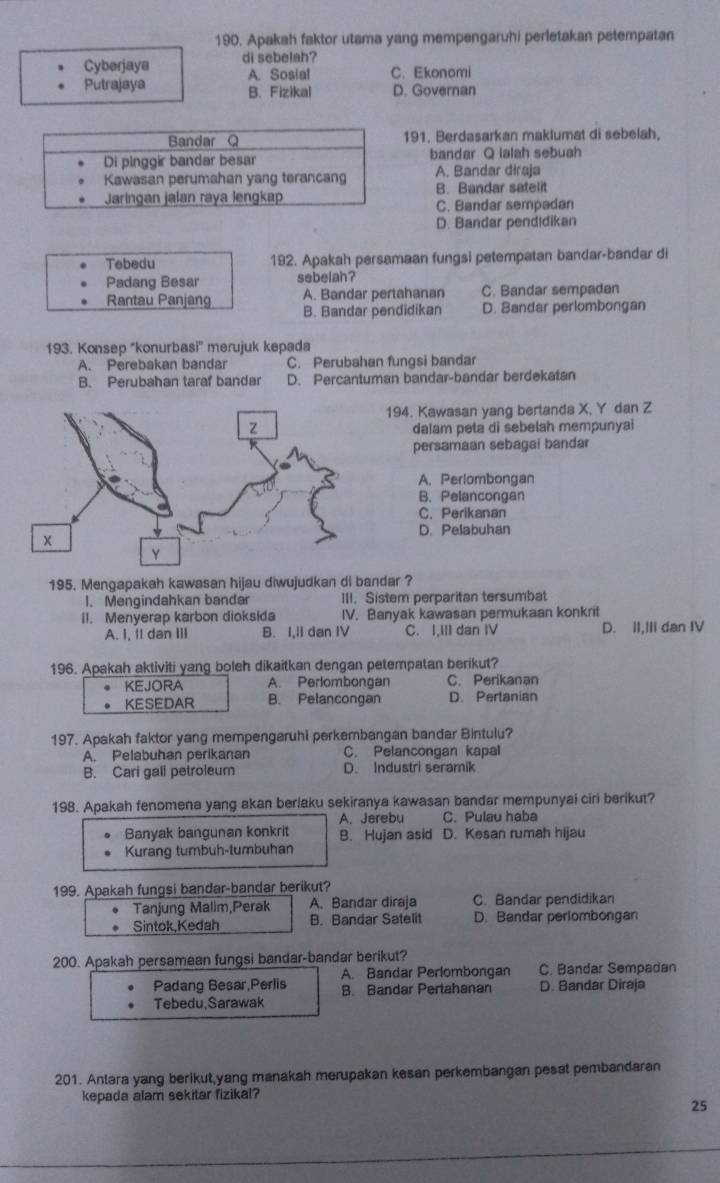 Apakah faktor utama yang mempengaruhi perletakan petempatan
Cyberjaya di sebelah?
A. Sosial C. Ekonomi
Putrajaya B. Fizikal D. Governan
191. Berdasarkan maklumat di sebelah,
bandar Q lalah sebuah
A. Bandar diraja
B. Bandar satelit
C. Bandar sempadan
D. Bandar pendidikan
Tebedu 192. Apakah persamaan fungsi petempatan bandar-bandar di
Padang Besar sebelah?
A. Bandar pertahanan C. Bandar sempadan
Rantau Panjang B. Bandar pendidikan D. Bandar perlombongan
193. Konsep "konurbasi'' merujuk kepada
A. Perebakan bandar C. Perubahan fungsi bandar
B. Perubahan taraf bandar D. Percantuman bandar-bandar berdekatan
194. Kawasan yang bertanda X, Y dan Z
dalam peta di sebelah mempunyai
persamaan sebagai bandar
A. Perlombongan
B. Pelancongan
C. Perikanan
D. Pelabuhan
195. Mengapakah kawasan hijau diwujudkan di bandar ?
1. Mengindahkan bandar III. Sistem perparitan tersumbat
il. Menyerap karbon dioksida IV. Banyak kawasan permukaan konkrit
A. I, 1I dan III B. I,II dan IV C. I,III dan IV D. II,III dan IV
196. Apakah aktiviti yang boleh dikaitkan dengan petempatan berikut?
KEJORA A. Perlombongan C. Perikanan
KESEDAR B. Pelancongan D. Pertanian
197. Apakah faktor yang mempengaruhi perkembangan bandar Bintulu?
A. Pelabuhan perikanan C. Pelancongan kapal
B. Cari gall petroleum D. Industri seramik
198. Apakah fenomena yang akan berlaku sekiranya kawasan bandar mempunyai ciri berikut?
A. Jerebu C. Pulau haba
Banyak bangunan konkrit
Kurang tumbuh-tumbuhan B. Hujan asid D. Kesan rumah hijau
199. Apakah fungsi bandar-bandar berikut?
Tanjung Malim,Perak A. Bandar diraja C. Bandar pendidikan
Sintok,Kedah B. Bandar Satelit D. Bandar periombongan
200. Apakah persamaan fungsi bandar-bandar berikut?
Padang Besar,Perlis A. Bandar Perlombongan D. Bandar Diraja C. Bandar Sempadan
B. Bandar Pertahanan
Tebedu,Sarawak
201. Anlara yang berikut,yang manakah merupakan kesan perkembangan pesat pembandaran
kepada alam sekitar fizikal?
25