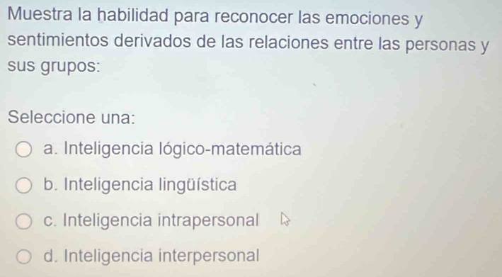 Muestra la habilidad para reconocer las emociones y
sentimientos derivados de las relaciones entre las personas y
sus grupos:
Seleccione una:
a. Inteligencia lógico-matemática
b. Inteligencia lingüística
c. Inteligencia intrapersonal
d. Inteligencia interpersonal