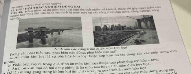 TRườNG : THCS - THPT HùNG VƯơNG
H cầu hỏi trác nghiệm dúng sai
ận 48. Hãng năm, sự ân môn kim loại làm tôn thát nhiều về kinh tế, thậm chi gây nguy hiệm cho
Cản , lạo động khi vận hành các thiết bị máy móc tại các công trình dân dụng, công nghiệp, nông
nghiệp....
Hình ảnh các công trình bị ăn môn kim loại
Trong các phát biểu sau, phát biểu nào đúng, phát biểu nào sai?
a. Ăn mòn kim loại là sự phá hủy kim loại hoặc hợp kim do tác dụng của các chất trong môi
trường.
b. Phản ứng xảy ra trong quá trình ăn mòn kim loại thuộc loại phản ứng oxi hóa - khữ.
c. Ăn mòn kim loại có hai dạng chính là ăn mòn hóa học và ăn mòn điện hóa học
Để lầu miếng gang trong không khí ẩm chỉ có xây ra quá trình ăn mòn hóa học. m loại của máy mộc dung trong các