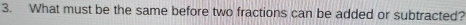 What must be the same before two fractions can be added or subtracted?