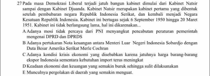 Pada masa Demokrasi Liberal terjadi jatuh bangun kabinet dimulai dari Kabinet Natsir
sampai dengan Kabinet Djuanda. Kabinet Natsir merupakan kabinet pertama yang dibentuk
setelah pembubaran negara Republik Indonesia Serikat, dan kembali menjadi Negara
Kesatuan Republik Indonesia. Kabinet ini bertugas sejak 6 September 1950 hingga 20 Maret
1951. Kabinet ini tidak berlangsung lama, hal ini dikarenakan...
A Adanya mosi tidak percaya dari PNI menyangkut pencabutan peraturan pemerintah
mengenai DPRD dan DPRDS
B Adanya pertukaran Nota keuangan antara Menteri Luar Negeri Indonesia Sobardjo dengan
Duta Besar Amerika Serikat Merle Cochran
C Adanya kondisi krisis ekonomi yang disebabkan karena jatuhnya harga barang-barang
ekspor Indonesia sementara kebutuhan import terus meningkat
D Keadaan ekonomi dan keuangan yang semakin buruk sehingga sulit dilaksanakan
E Munculnya pergolakan di daerah yang semakin menguat.