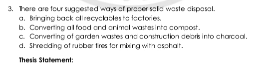 There are four suggested ways of proper solid waste disposal.
a. Bringing back all recyclables to factories.
b. Converting all food and animal wastes into compost.
c. Converting of garden wastes and construction debris into charcoal.
d. Shredding of rubber tires for mixing with asphalt.
Thesis Statement: