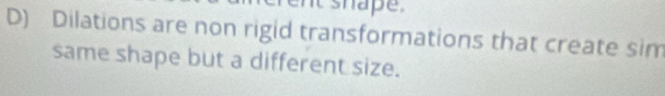 it shape . 
D) Dilations are non rigid transformations that create sim 
same shape but a different size.