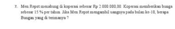 Men Repot menabung di koperasi sebesar Rp 2.000.000,00. Koperasi memberikan bunga 
sebesar 15 % per tahun. Jika Men Repot mengambil uangnya pada bulan ke -10, berapa 
Bungan yang di terimanya ?