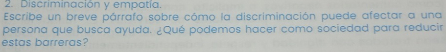 Discriminación y empatía. 
Escribe un breve párrafo sobre cómo la discriminación puede afectar a una 
persona que busca ayuda. ¿Qué podemos hacer como sociedad para reducir 
estas barreras?