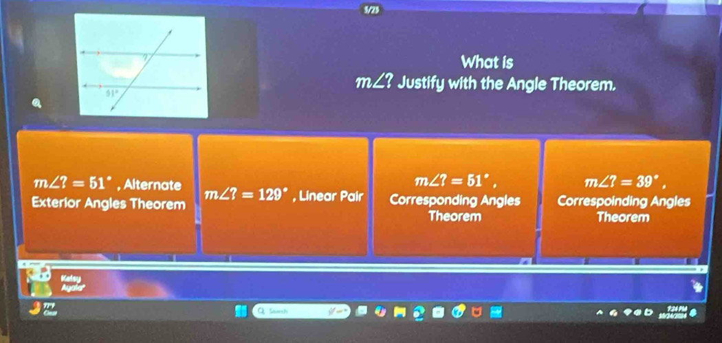 3/23
What is
m∠ ? Justify with the Angle Theorem.
m∠ ?=51°,
m∠ ?=39°,
m∠ ?=51° , Alternate m∠ ?=129° , Linear Pair
Exterior Angles Theorem Corresponding Angles Correspoinding Angles
Theorem Theorem
Kelsy