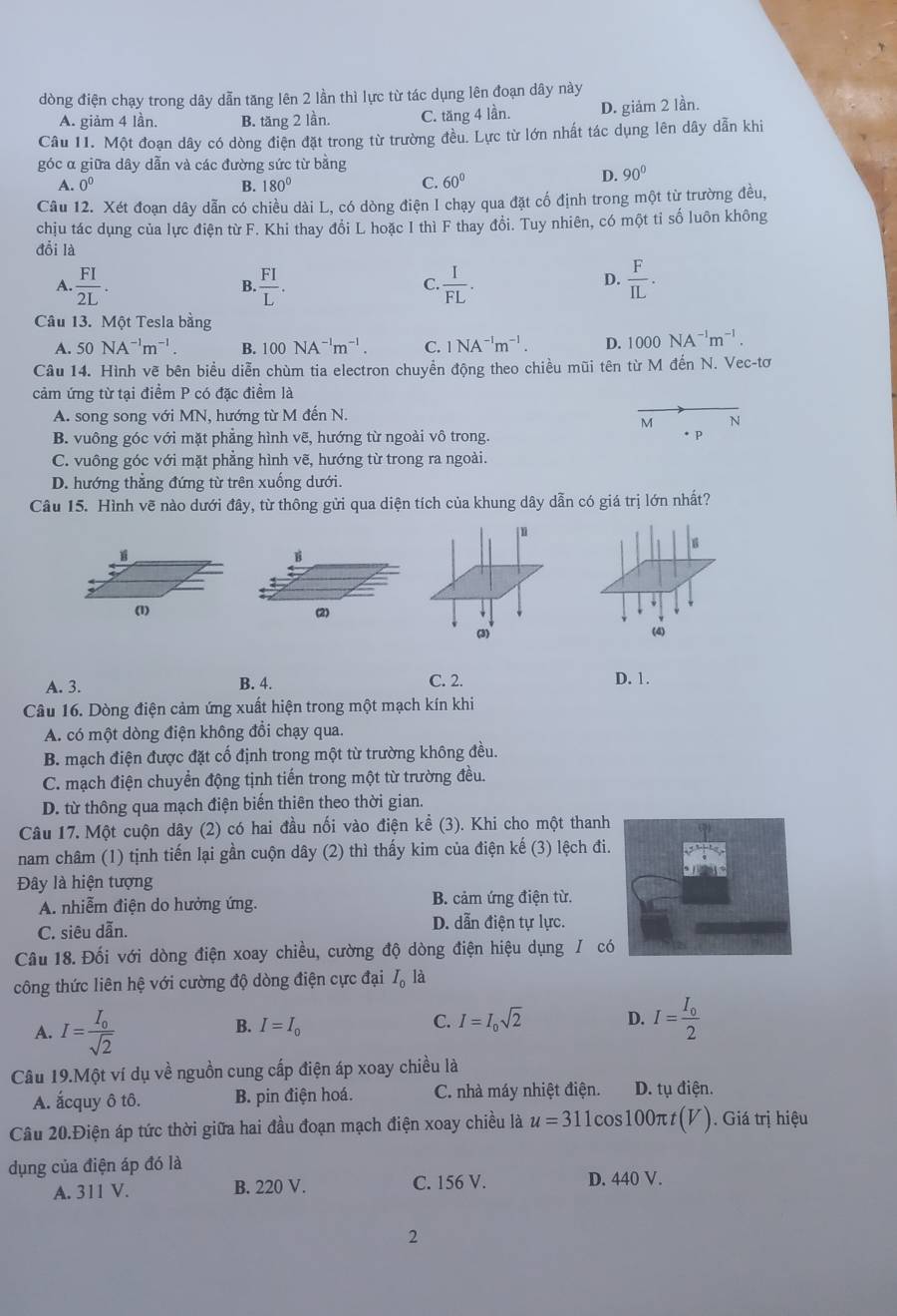 dòng điện chạy trong dây dẫn tăng lên 2 lần thì lực từ tác dụng lên đoạn dây này
A. giảm 4 lần. B. tăng 2 lần. C. tăng 4 lần. D. giảm 2 lần.
Câu 11. Một đoạn dây có dòng điện đặt trong từ trường đều. Lực từ lớn nhất tác dụng lên dây dẫn khi
góc α giữa dây dẫn và các đường sức từ bằng
A. 0^0 B. 180° C. 60°
D. 90°
Câu 12. Xét đoạn dây dẫn có chiều dài L, có dòng điện I chạy qua đặt cố định trong một từ trường đều,
chịu tác dụng của lực điện từ F. Khi thay đổi L hoặc I thì F thay đổi. Tuy nhiên, có một tỉ số luôn không
đỗi là
A.  FI/2L . B  FI/L .  I/FL .  F/IL .
C.
D.
Câu 13. Một Tesla bằng
A. 50NA^(-1)m^(-1). B. 100NA^(-1)m^(-1). C. 1NA^(-1)m^(-1). D. 1000NA^(-1)m^(-1).
Câu 14. Hình vẽ bên biểu diễn chùm tia electron chuyền động theo chiều mũi tên từ M đến N. Vec-tơ
cảm ứng từ tại điểm P có đặc điểm là
A. song song với MN, hướng từ M đến N.
M N
B. vuông góc với mặt phẳng hình vẽ, hướng từ ngoài vô trong. * P
C. vuông góc với mặt phẳng hình vẽ, hướng từ trong ra ngoài.
D. hướng thắng đứng từ trên xuống dưới.
Câu 15. Hình vẽ nào dưới đây, từ thông gửi qua diện tích của khung dây dẫn có giá trị lớn nhất?
s
B
(1) (2)
(3) (4)
A. 3. B. 4. C. 2. D. 1.
Câu 16. Dòng điện cảm ứng xuất hiện trong một mạch kín khi
A. có một dòng điện không đổi chạy qua.
B. mạch điện được đặt cố định trong một từ trường không đều.
C. mạch điện chuyển động tịnh tiến trong một từ trường đều.
D. từ thông qua mạch điện biến thiên theo thời gian.
Câu 17. Một cuộn dây (2) có hai đầu nối vào điện kể (3). Khi cho một thanh
nam châm (1) tịnh tiến lại gần cuộn dây (2) thì thấy kim của điện kế (3) lệch đi
Đây là hiện tượng
A. nhiễm điện do hưởng ứng. B. cảm ứng điện từ.
C. siêu dẫn. D. dẫn điện tự lực.
Câu 18. Đối với dòng điện xoay chiều, cường độ dòng điện hiệu dụng / c
công thức liên hệ với cường độ dòng điện cực đại I_0 là
A. I=frac I_0sqrt(2)
B. I=I_0 C. I=I_0sqrt(2) D. I=frac I_02
Câu 19.Một ví dụ về nguồn cung cấp điện áp xoay chiều là
A. ấcquy ô tô. B. pin điện hoá. C. nhà máy nhiệt điện. D. tụ điện.
Câu 20.Điện áp tức thời giữa hai đầu đoạn mạch điện xoay chiều là u=311 cos100π (V ). Giá trị hiệu
dụng của điện áp đó là
A. 311 V. B. 220 V. C. 156 V. D. 440 V.
2