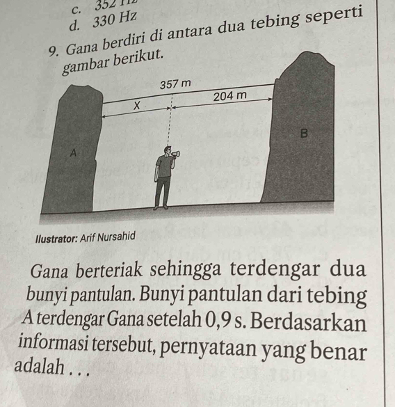 c. 352 11
d. 330 Hz
Gana berdiri di antara dua tebing seperti
Ilustrator: Arif Nursahid
Gana berteriak sehingga terdengar dua
bunyi pantulan. Bunyi pantulan dari tebing
A terdengar Gana setelah 0,9 s. Berdasarkan
informasi tersebut, pernyataan yang benar
adalah . . .