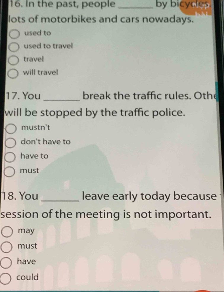 In the past, people _by bicyces.
lots of motorbikes and cars nowadays.
used to
used to travel
travel
will travel
17. You _break the traffic rules. Othe
will be stopped by the traffic police.
mustn't
don't have to
have to
must
18. You _leave early today because
session of the meeting is not important.
may
must
have
could