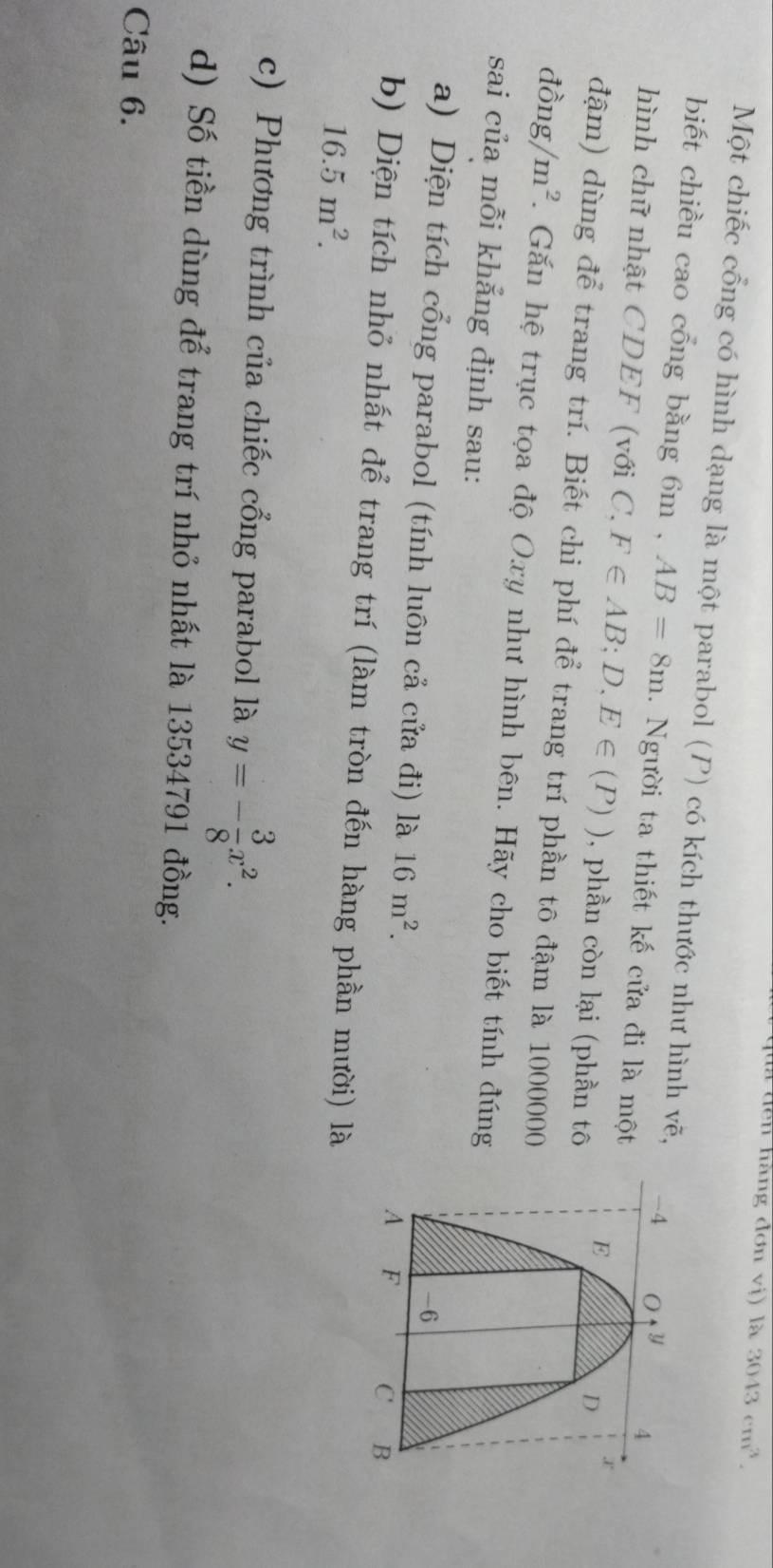 đà đến hàng đơn vị) là 3043cm^3.
Một chiếc cổng có hình dạng là một parabol (P) có kích thước như hình vẽ, 
biết chiều cao cổng bằng 6m , AB=8m.  Người ta thiết kế cửa đi là một
hình chữ nhật CDEF (với C, F∈ AB;D,E∈ (P)) , phần còn lại (phần tô
đậm) dùng để trang trí. Biết chi phí để trang trí phần tô đậm là 1000000
dhat Ong/m^2. Găn hệ trục tọa độ Oxy như hình bên. Hãy cho biết tính đúng
sai của mỗi khẳng định sau:
a) Diện tích cổng parabol (tính luôn cả cửa đi) là 16m^2.
b) Diện tích nhỏ nhất để trang trí (làm tròn đến hàng phần mười) là
16.5m^2.
c) Phương trình của chiếc cổng parabol là y=- 3/8 x^2.
d) Số tiền dùng để trang trí nhỏ nhất là 13534791 đồng.
Câu 6.
