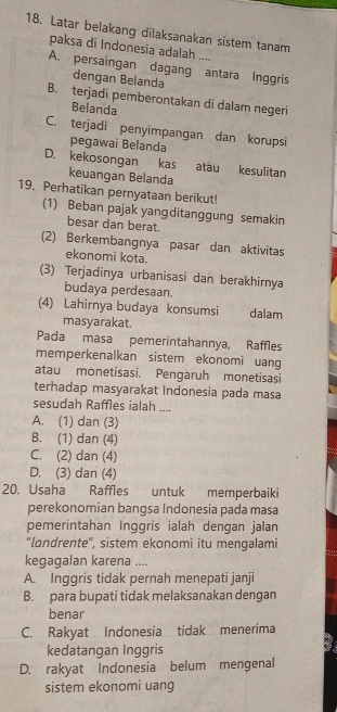 Latar belakang dilaksanakan sistem tanam
paksa di Indonesia adalah ....
A. persaingan dagang antara Inggris
dengan Belanda
B. terjadi pemberontakan di dalam negeri
Belanda
C. terjadi penyimpangan dan korupsi
pegawai Belanda
D. kekosongan kas atau kesulitan
keuangan Belanda
19. Perhatikan pernyataan berikut!
(1) Beban pajak yangditanggung semakin
besar dan berat.
(2) Berkembangnya pasar dan aktivitas
ekonomi kota.
(3) Terjadinya urbanisasi dan berakhirnya
budaya perdesaan
(4) Lahirnya budaya konsumsi dalam

masyarakat.
Pada masa pemerintahannya, Raffles
memperkenalkan sistem ekonomi uang
atau monetisasi. Pengaruh monetisasi
terhadap masyarakat Indonesia pada masa
sesudah Raffles ialah ....
A. (1) dan (3)
B. (1) dan (4)
C. (2) dan (4)
D. (3) dan (4)
20. Usaha Raffles untuk memperbaiki
perekonomian bangsa Indonesia pada masa
pemerintahan Inggris ialah dengan jalan
"landrente", sistem ekonomi itu mengalami
kegagalan karena ....
A. Inggris tidak pernah menepati janji
B. para bupati tidak melaksanakan dengan
benar
C. Rakyat Indonesia tidak menerima
kedatangan Inggris
D. rakyat Indonesia belum mengenal
sistem ekonomi uang