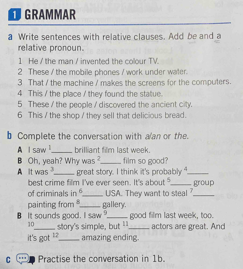 GRAMMAR 
a Write sentences with relative clauses. Add be and a 
relative pronoun. 
1 He / the man / invented the colour TV. 
2 These / the mobile phones / work under water. 
3 That / the machine / makes the screens for the computers. 
4 This / the place / they found the statue. 
5 These / the people / discovered the ancient city. 
6 This / the shop / they sell that delicious bread. 
b Complete the conversation with a/an or the. 
A I saw ¹_ brilliant film last week. 
B Oh, yeah? Why was ²_ film so good? 
A It was 3 _ great story. I think it's probably ⁴_ 
best crime film I've ever seen. It's about ⁵_ group 
of criminals in 6 _ USA. They want to steal 7_ 
painting from 8 _ gallery. 
B It sounds good. I saw _good film last week, too. 
10_ story's simple, but 11 _ actors are great. And 
it's got 1 _ amazing ending. 
C Practise the conversation in 1b.