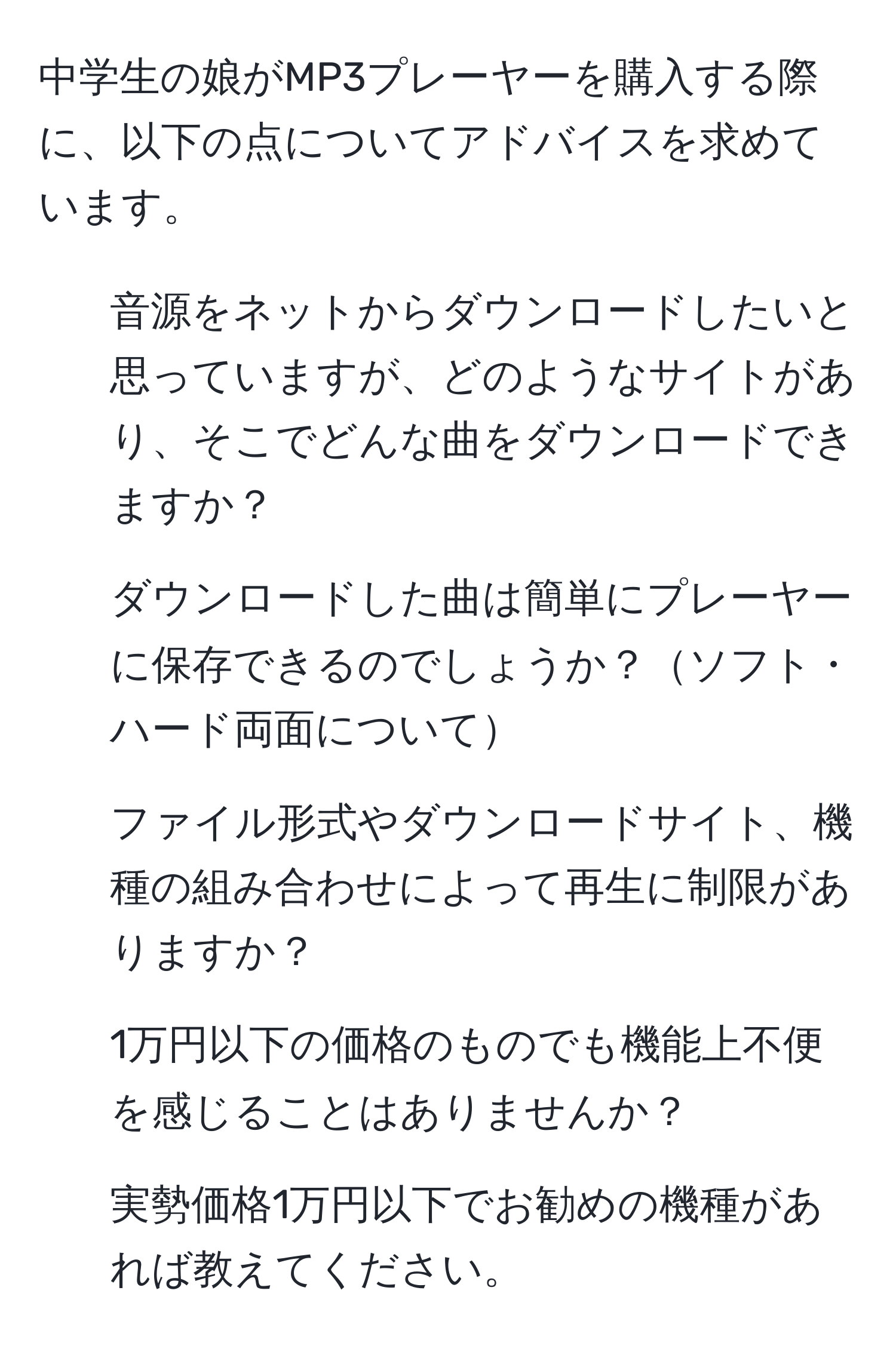 中学生の娘がMP3プレーヤーを購入する際に、以下の点についてアドバイスを求めています。  
1. 音源をネットからダウンロードしたいと思っていますが、どのようなサイトがあり、そこでどんな曲をダウンロードできますか？  
2. ダウンロードした曲は簡単にプレーヤーに保存できるのでしょうか？ソフト・ハード両面について  
3. ファイル形式やダウンロードサイト、機種の組み合わせによって再生に制限がありますか？  
4. 1万円以下の価格のものでも機能上不便を感じることはありませんか？  
5. 実勢価格1万円以下でお勧めの機種があれば教えてください。