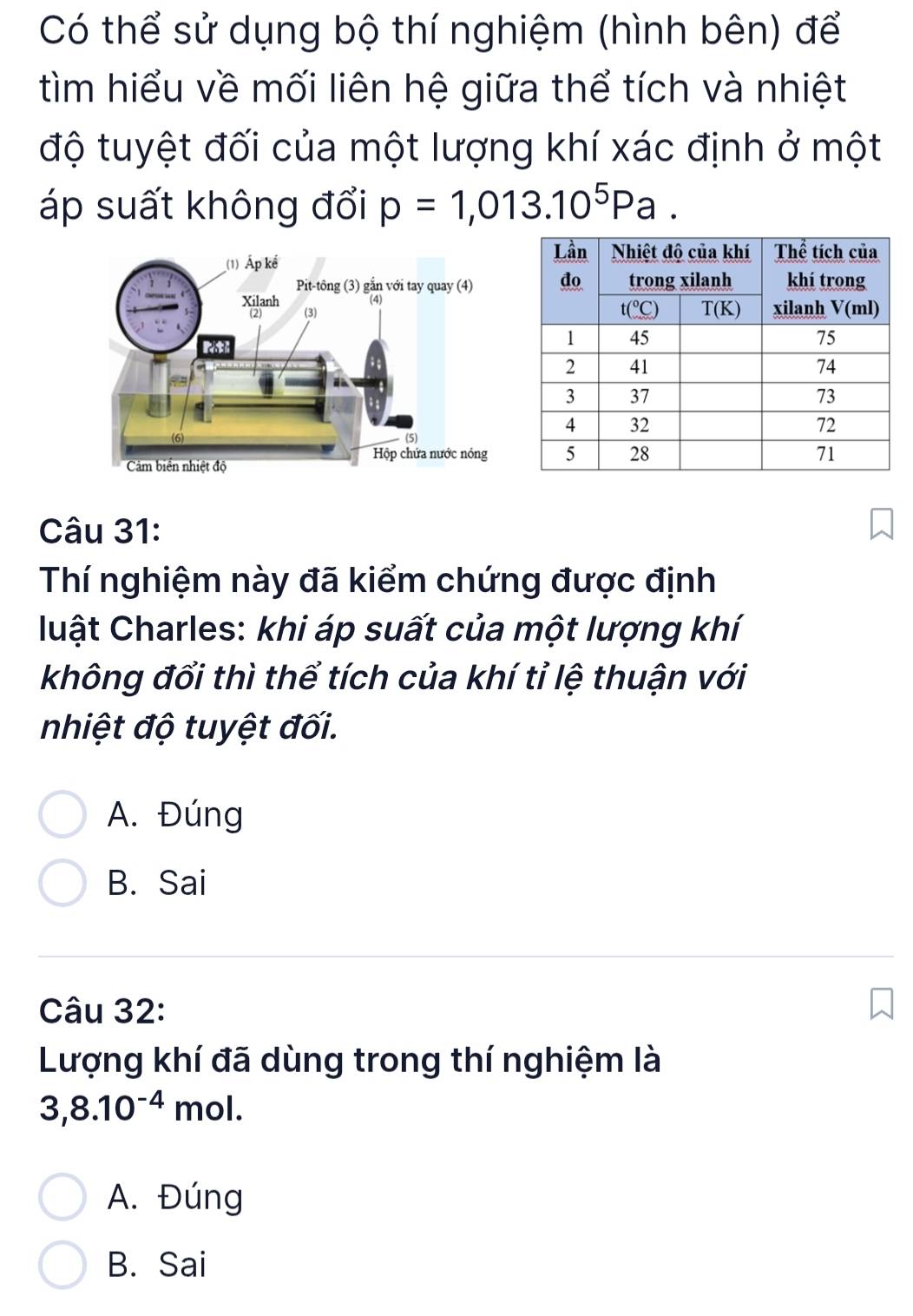 Có thể sử dụng bộ thí nghiệm (hình bên) để
tìm hiểu về mối liên hệ giữa thể tích và nhiệt
độ tuyệt đối của một lượng khí xác định ở một
áp suất không đổi p=1,013.10^5Pa.
Câu 31:
Thí nghiệm này đã kiểm chứng được định
luật Charles: khi áp suất của một lượng khí
không đổi thì thể tích của khí tỉ lệ thuận với
nhiệt độ tuyệt đối.
A. Đúng
B. Sai
Câu 32:
Lượng khí đã dùng trong thí nghiệm là
3,8.10^(-4)mo
A. Đúng
B. Sai